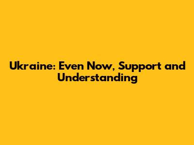 Ukraine: Even Now, Support and Understanding