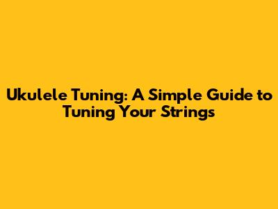 Ukulele Tuning: A Simple Guide to Tuning Your Strings