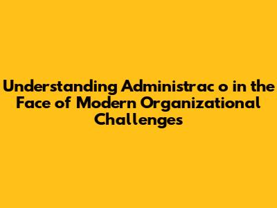 Understanding 'Administrac_o' in the Face of Modern Organizational Challenges