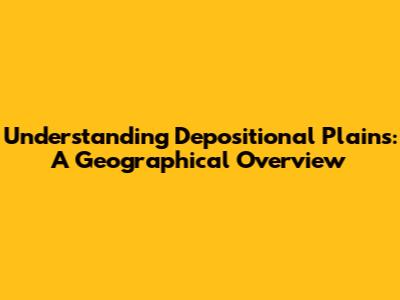 Understanding Depositional Plains: A Geographical Overview