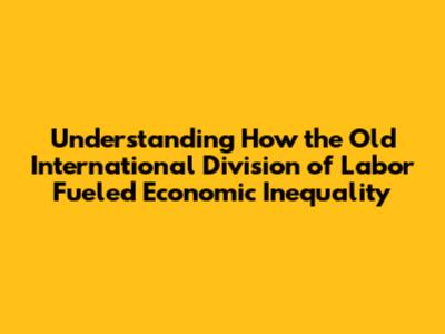 Understanding How the Old International Division of Labor Fueled Economic Inequality