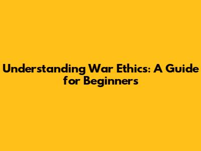 Understanding War Ethics: A Guide for Beginners