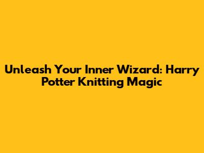 Unleash Your Inner Wizard: Harry Potter Knitting Magic