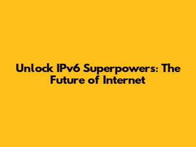 Unlock IPv6 Superpowers: The Future of Internet