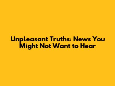 Unpleasant Truths: News You Might Not Want to Hear