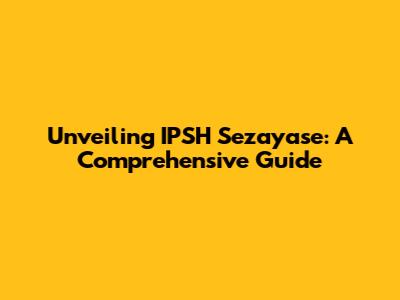 Unveiling IPSH Sezayase: A Comprehensive Guide