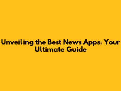 Unveiling the Best News Apps: Your Ultimate Guide
