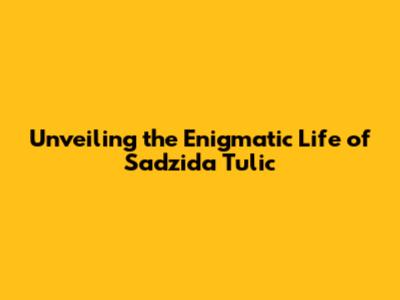 Unveiling the Enigmatic Life of Sadzida Tulic