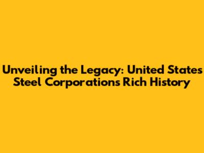 Unveiling the Legacy: United States Steel Corporation's Rich History