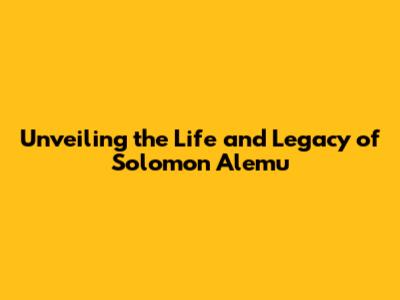 Unveiling the Life and Legacy of Solomon Alemu