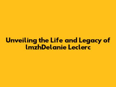 Unveiling the Life and Legacy of lmzhDelanie Leclerc