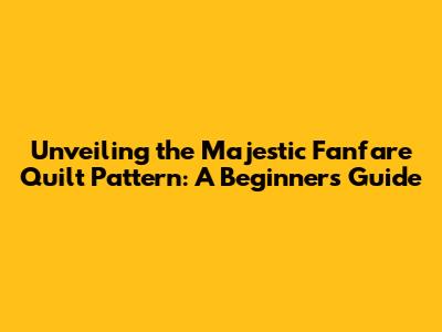 Unveiling the Majestic Fanfare Quilt Pattern: A Beginner's Guide