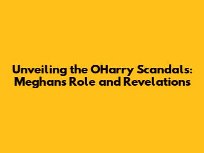 Unveiling the O'Harry Scandals: Meghan's Role and Revelations