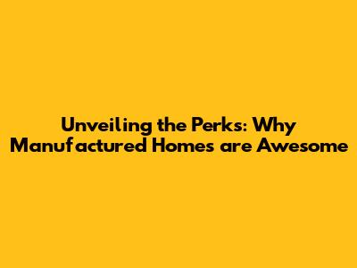 Unveiling the Perks: Why Manufactured Homes are Awesome