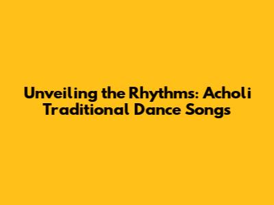 Unveiling the Rhythms: Acholi Traditional Dance Songs