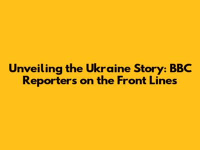 Unveiling the Ukraine Story: BBC Reporters on the Front Lines