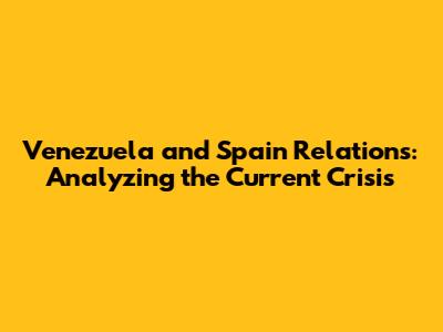 Venezuela and Spain Relations: Analyzing the Current Crisis