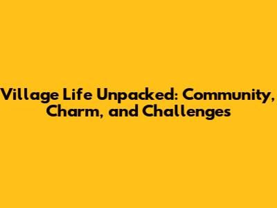 Village Life Unpacked: Community, Charm, and Challenges