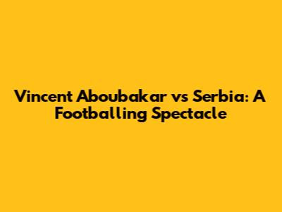Vincent Aboubakar vs Serbia: A Footballing Spectacle