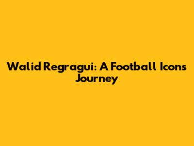 Walid Regragui: A Football Icon's Journey