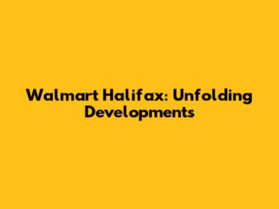 Walmart Halifax: Unfolding Developments