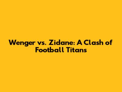 Wenger vs. Zidane: A Clash of Football Titans