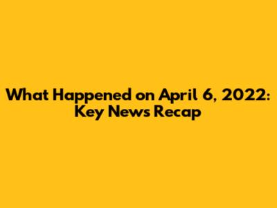What Happened on April 6, 2022: Key News Recap