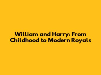 William and Harry: From Childhood to Modern Royals
