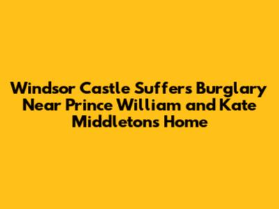 Windsor Castle Suffers Burglary Near Prince William and Kate Middleton's Home