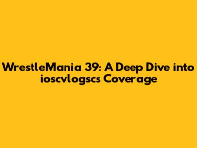 WrestleMania 39: A Deep Dive into ioscvlogsc's Coverage