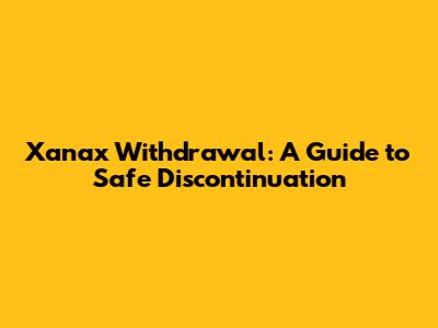 Xanax Withdrawal: A Guide to Safe Discontinuation
