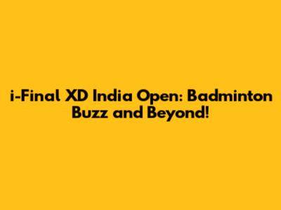 i-Final XD India Open: Badminton Buzz and Beyond!
