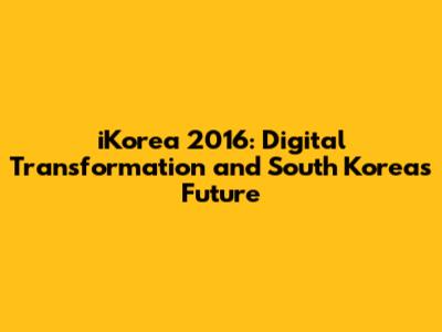 iKorea 2016: Digital Transformation and South Korea's Future