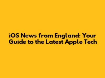 iOS News from England: Your Guide to the Latest Apple Tech