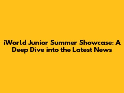 iWorld Junior Summer Showcase: A Deep Dive into the Latest News