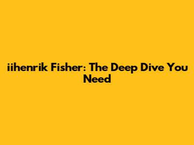 iihenrik Fisher: The Deep Dive You Need