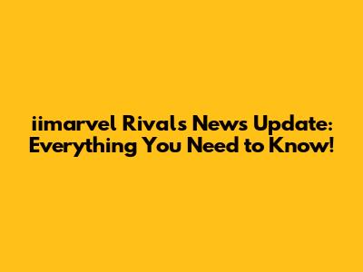 iimarvel Rivals News Update: Everything You Need to Know!