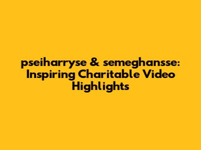 pseiharryse & semeghan'sse: Inspiring Charitable Video Highlights